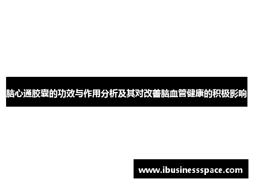 脑心通胶囊的功效与作用分析及其对改善脑血管健康的积极影响