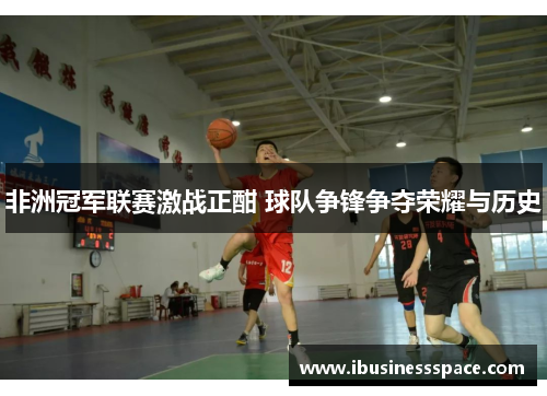 非洲冠军联赛激战正酣 球队争锋争夺荣耀与历史